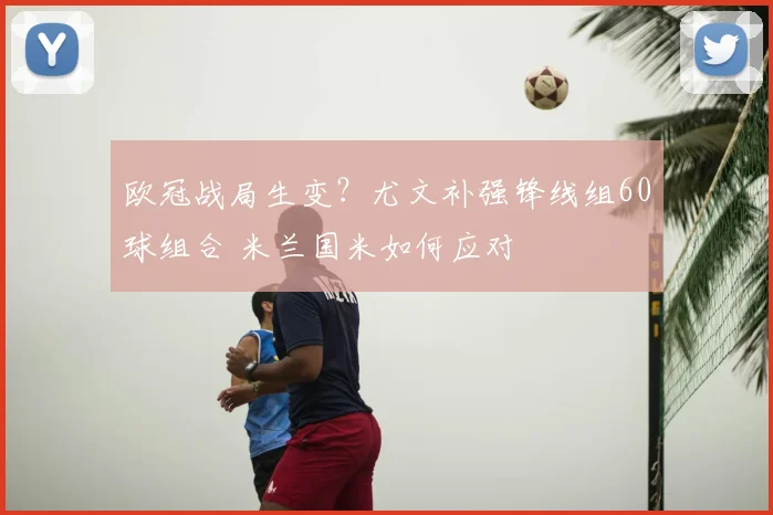 欧冠战局生变?尤文补强锋线组60球组合 米兰国米如何应对